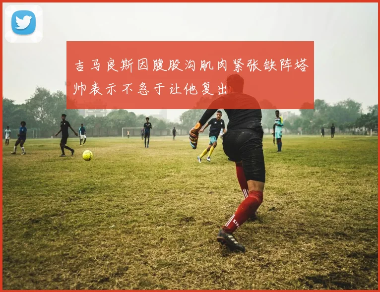 吉马良斯因腹股沟肌肉紧张缺阵塔帅表示不急于让他复出
