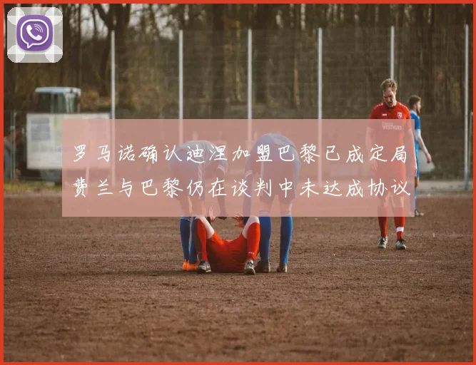 罗马诺确认迪涅加盟巴黎已成定局费兰与巴黎仍在谈判中未达成协议
