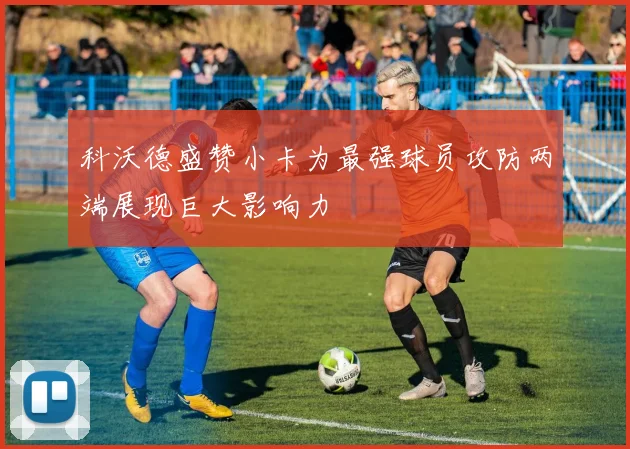科沃德盛赞小卡为最强球员攻防两端展现巨大影响力