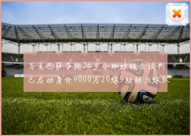 马竞巴萨争抢26岁小蜘蛛转会谈判已启动身价9000万20球9助助力球队
