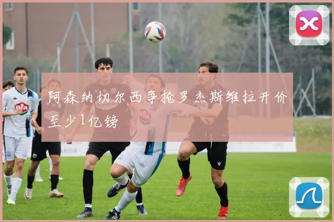 阿森纳切尔西争抢罗杰斯维拉开价至少1亿镑