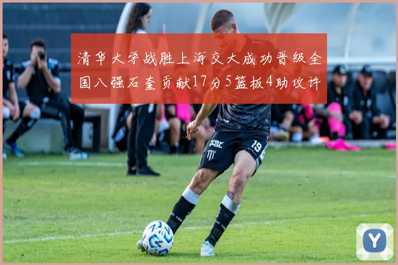 清华大学战胜上海交大成功晋级全国八强石奎贡献17分5篮板4助攻许熙桐斩获16分7篮板