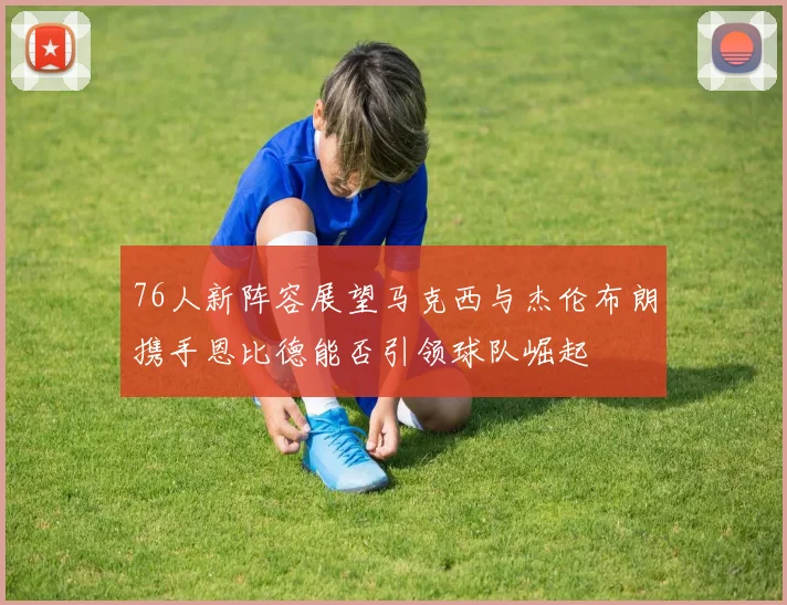 76人新阵容展望马克西与杰伦布朗携手恩比德能否引领球队崛起