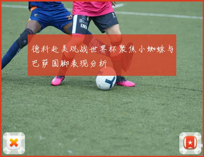 德科赴美观战世界杯聚焦小蜘蛛与巴萨国脚表现分析