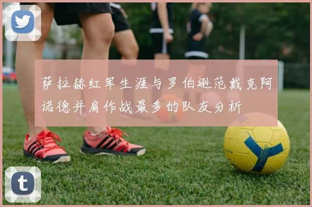 萨拉赫红军生涯与罗伯逊范戴克阿诺德并肩作战最多的队友分析
