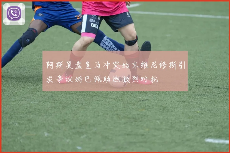 阿斯复盘皇马冲突始末维尼修斯引发争议姆巴佩助燃激烈对抗
