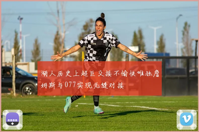 湖人历史上超巨交接不愉快唯独詹姆斯与077实现无缝对接