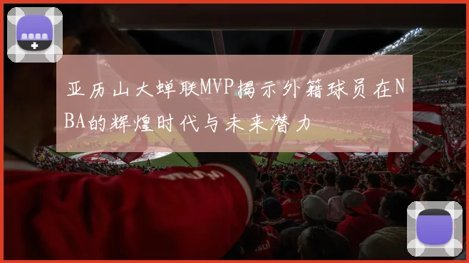亚历山大蝉联MVP揭示外籍球员在NBA的辉煌时代与未来潜力