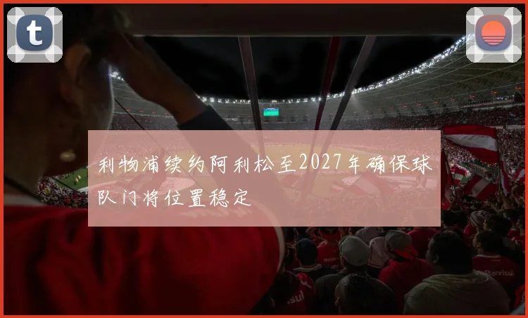利物浦续约阿利松至2027年确保球队门将位置稳定