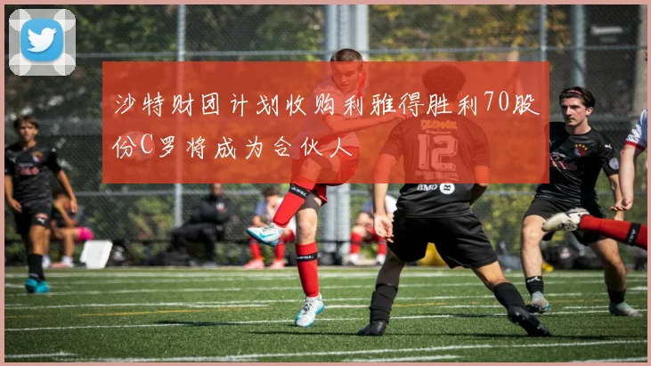 沙特财团计划收购利雅得胜利70股份C罗将成为合伙人