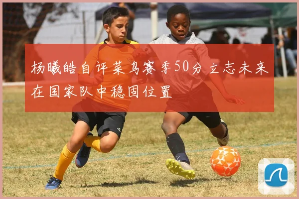 杨曦皓自评菜鸟赛季50分立志未来在国家队中稳固位置