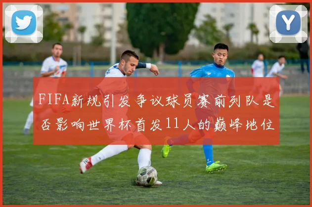 FIFA新规引发争议球员赛前列队是否影响世界杯首发11人的巅峰地位