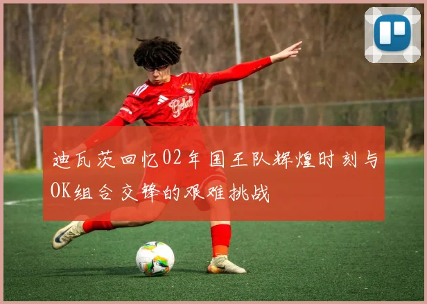 迪瓦茨回忆02年国王队辉煌时刻与OK组合交锋的艰难挑战