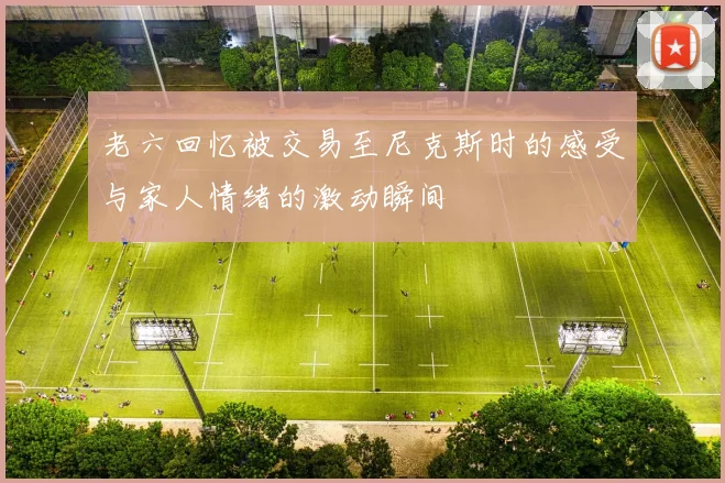 老六回忆被交易至尼克斯时的感受与家人情绪的激动瞬间