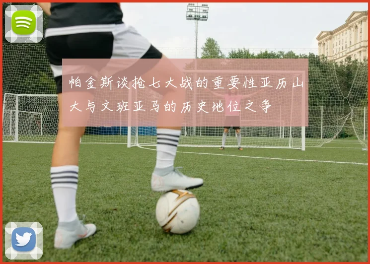 帕金斯谈抢七大战的重要性亚历山大与文班亚马的历史地位之争