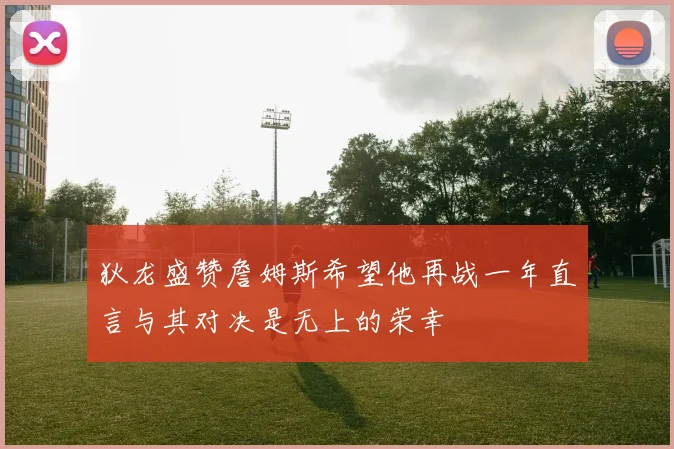 狄龙盛赞詹姆斯希望他再战一年直言与其对决是无上的荣幸