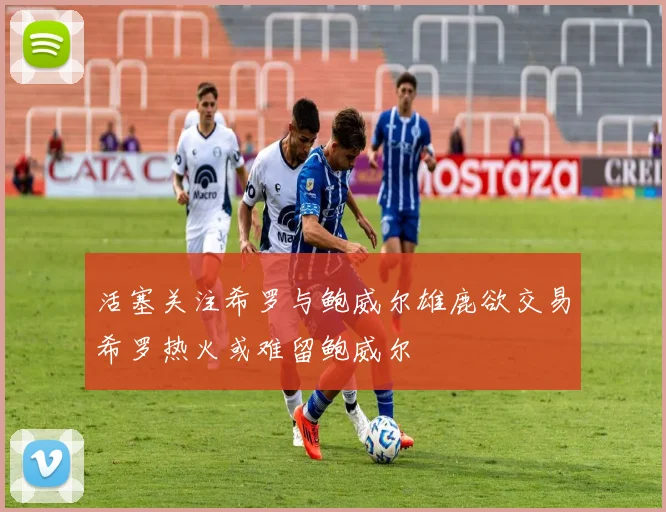 活塞关注希罗与鲍威尔雄鹿欲交易希罗热火或难留鲍威尔