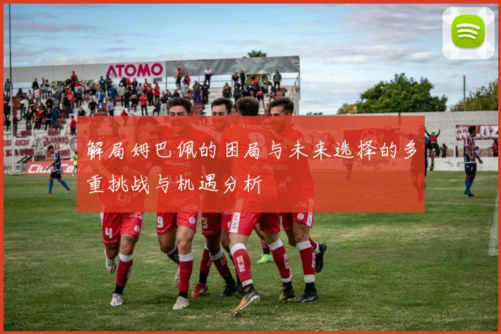 解局姆巴佩的困局与未来选择的多重挑战与机遇分析