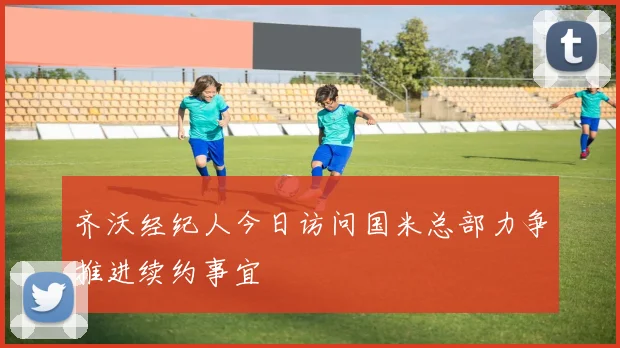 齐沃经纪人今日访问国米总部力争推进续约事宜