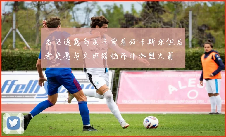 名记透露乌度卡曾看好卡斯尔但后者更愿与文班搭档而非加盟火箭