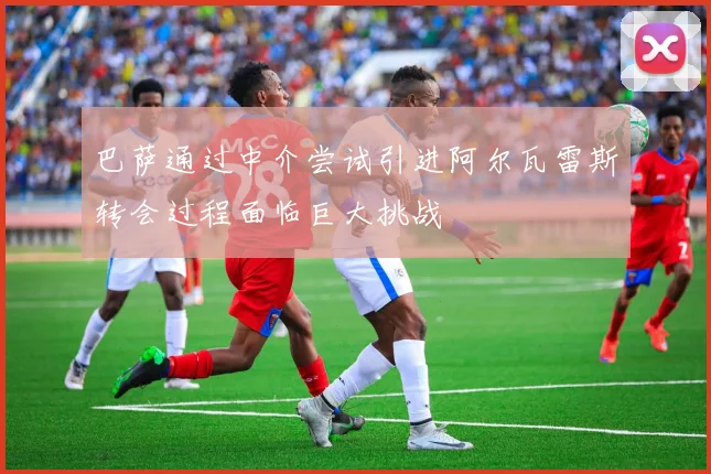 巴萨通过中介尝试引进阿尔瓦雷斯转会过程面临巨大挑战