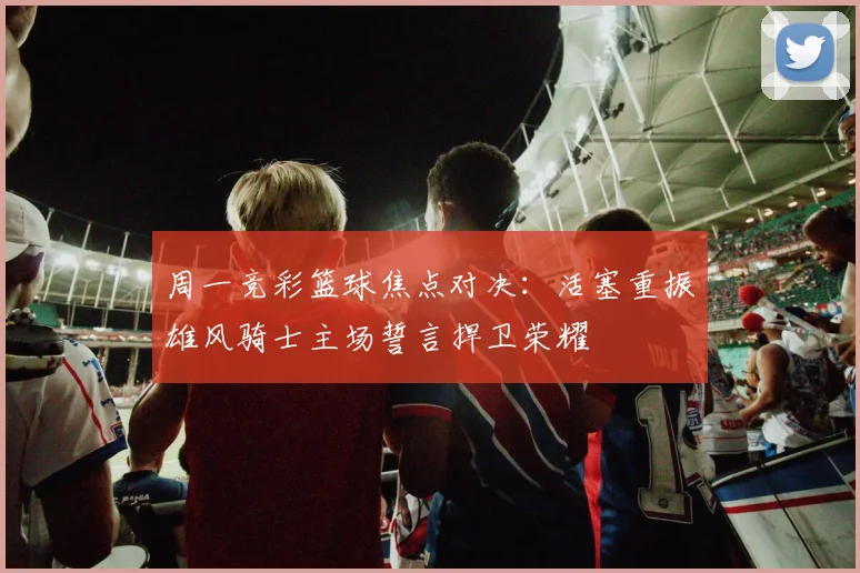 周一竞彩篮球焦点对决：活塞重振雄风骑士主场誓言捍卫荣耀