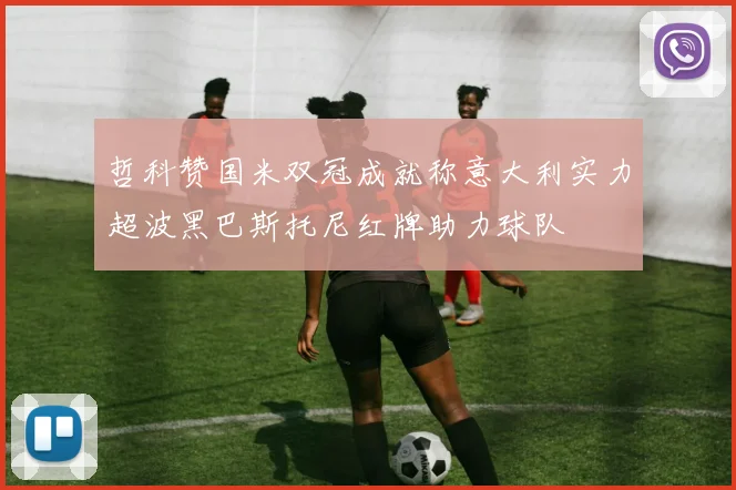 哲科赞国米双冠成就称意大利实力超波黑巴斯托尼红牌助力球队