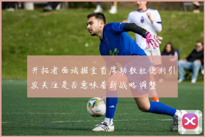 开拓者面试掘金首席助教杜德利引发关注是否意味着新战略调整